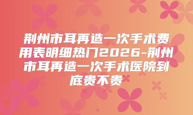 荆州市耳再造一次手术费用表明细热门2026-荆州市耳再造一次手术医院到底贵不贵