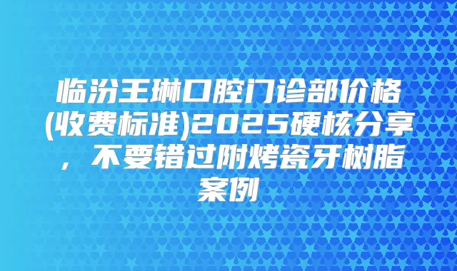 临汾王琳口腔门诊部价格(收费标准)2025硬核分享，不要错过附烤瓷牙树脂案例