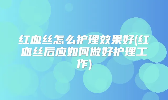 红血丝怎么护理效果好(红血丝后应如何做好护理工作)