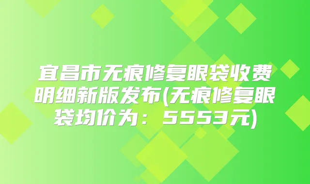 宜昌市无痕修复眼袋收费明细新版发布(无痕修复眼袋均价为：5553元)