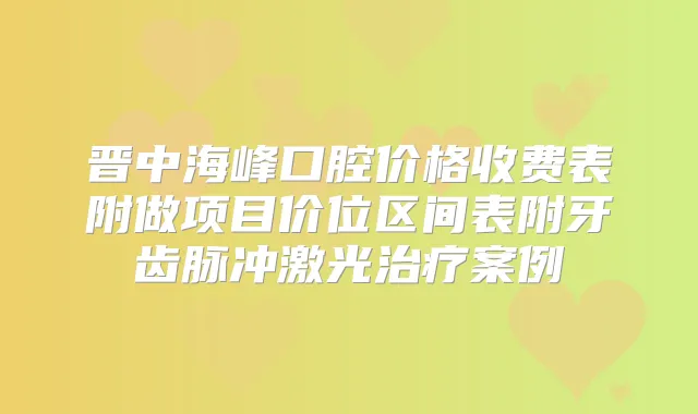 晋中海峰口腔价格收费表附做项目价位区间表附牙齿脉冲激光案例
