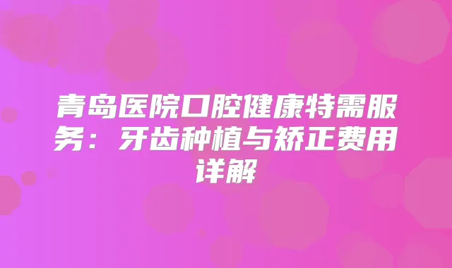 青岛医院口腔健康特需服务：牙齿种植与矫正费用详解
