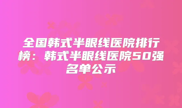 全国韩式半眼线医院排行榜:韩式半眼线医院50强名单公示