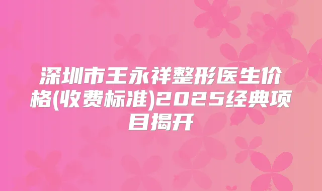 深圳市王永祥整形医生价格(收费标准)2025经典项目揭开