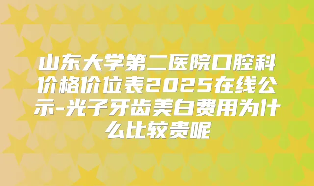 山东大学第二医院口腔科价格价位表2025在线公示-光子牙齿美白费用为什么比较贵呢