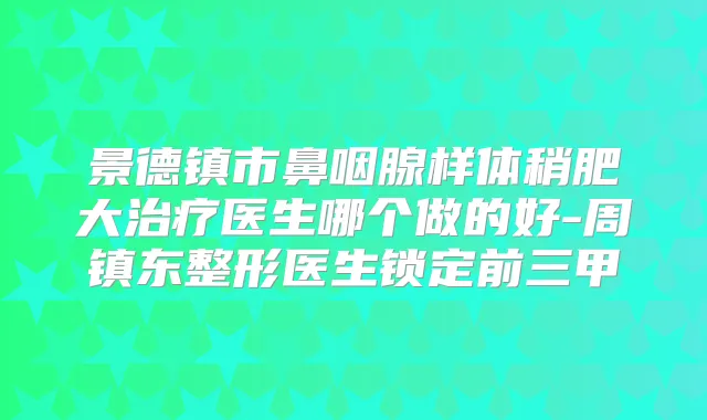 景德镇市鼻咽腺样体稍肥大医生哪个做的好-周镇东整形医生锁定前三甲