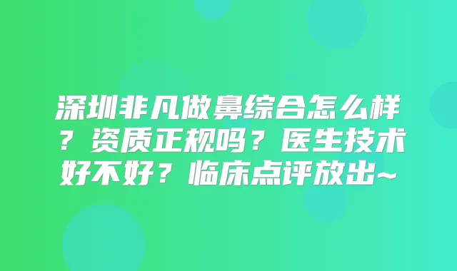 深圳非凡做鼻综合怎么样?资质正规吗?医生技术好不好?临床点评放出~
