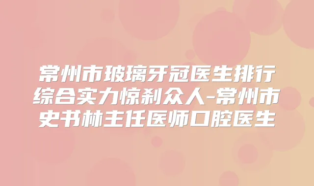 常州市玻璃牙冠医生排行综合实力惊刹众人-常州市史书林主任医师口腔医生