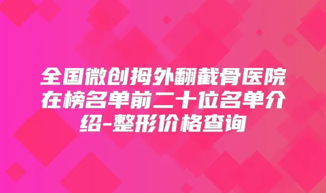 全国微创拇外翻截骨医院在榜名单前二十位名单介绍-整形价格查询