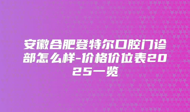 安徽合肥登特尔口腔门诊部怎么样-价格价位表2025一览