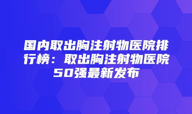国内取出胸注射物医院排行榜:取出胸注射物医院50强新发布