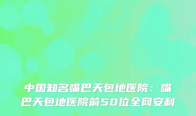 中国知名嘴巴天包地医院：嘴巴天包地医院前50位全网安利