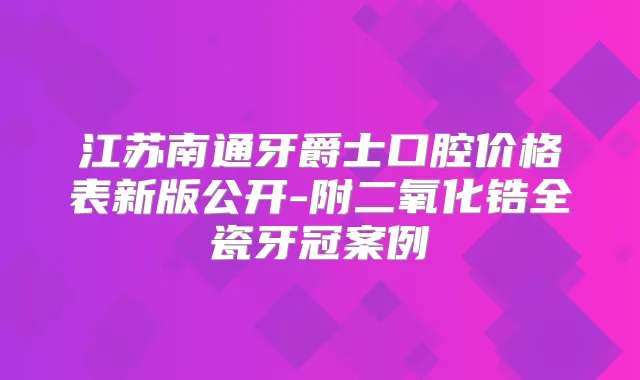 江苏南通牙爵士口腔价格表新版公开-附二氧化锆全瓷牙冠案例