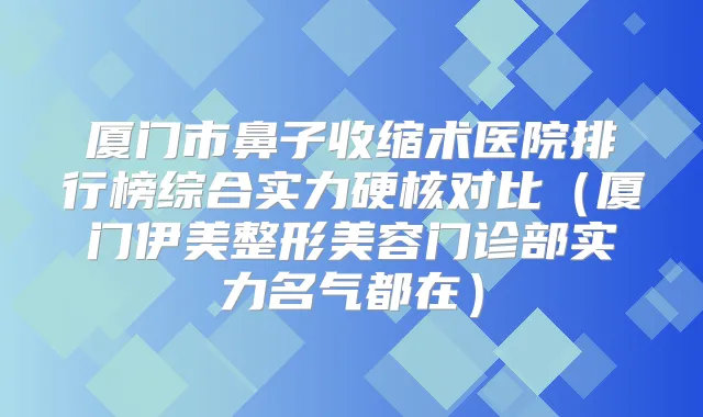 厦门市鼻子收缩术医院排行榜综合实力硬核对比（厦门伊美整形美容门诊部实力名气都在）
