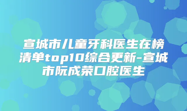 宣城市儿童牙科医生在榜清单top10综合更新-宣城市阮成荣口腔医生
