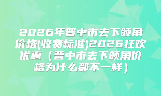 2026年晋中市去下颌角价格(收费标准)2026狂欢优惠（晋中市去下颌角价格为什么都不一样）