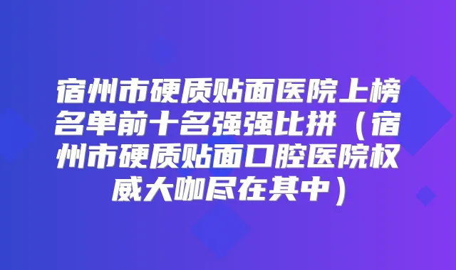宿州市硬质贴面医院上榜名单前十名强强比拼（宿州市硬质贴面口腔医院大咖尽在其中）