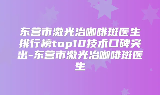 东营市激光治咖啡斑医生排行榜top10技术口碑突出-东营市激光治咖啡斑医生
