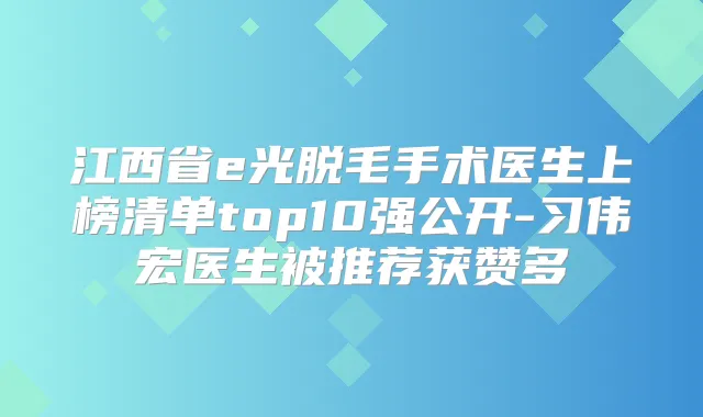 江西省e光脱毛手术医生上榜清单top10强公开-习伟宏医生被推荐获赞多