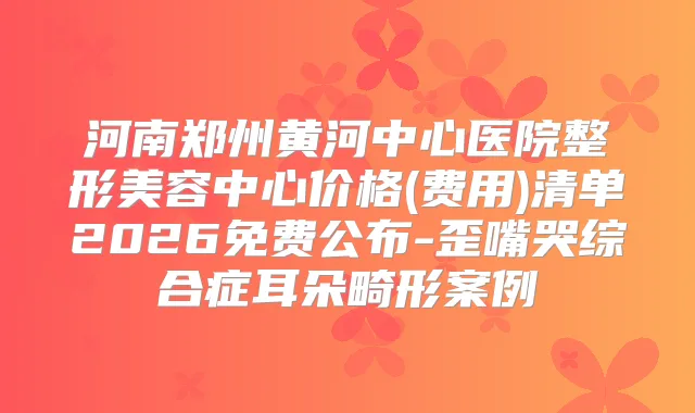 河南郑州黄河中心医院整形美容中心价格(费用)清单2026免费公布-歪嘴哭综合症耳朵畸形案例