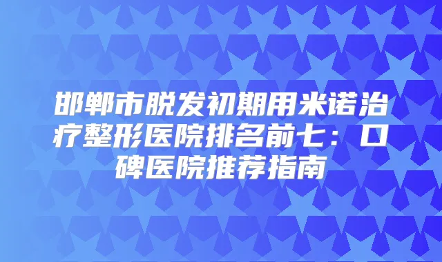 邯郸市脱发初期用米诺整形医院排名前七:口碑医院推荐指南