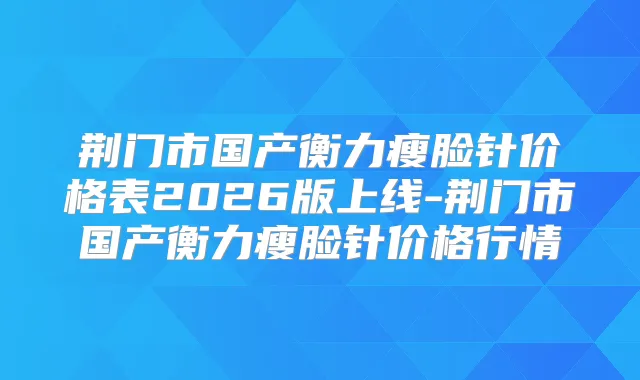 荆门市国产瘦脸针价格表2026版上线-荆门市国产瘦脸针价格行情