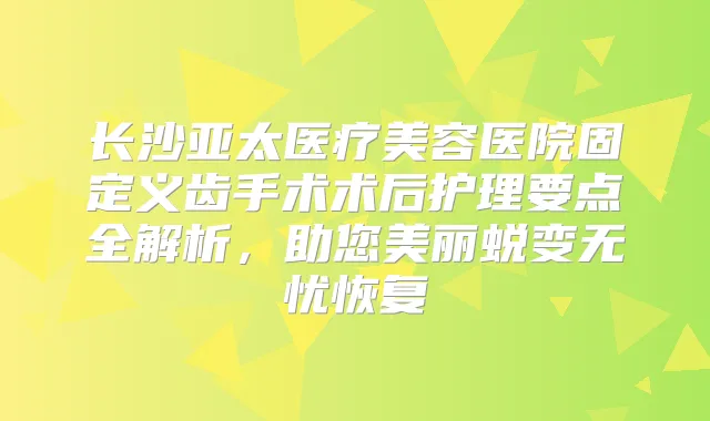 长沙亚太医疗美容医院固定义齿手术术后护理要点全解析,助您美丽蜕变无忧恢复