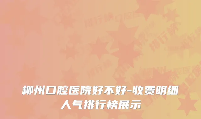 柳州口腔医院好不好-收费明细人气排行榜展示