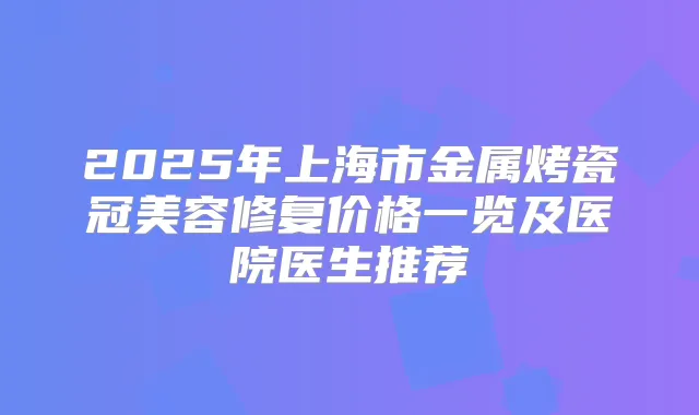 2025年上海市金属烤瓷冠美容修复价格一览及医院医生推荐