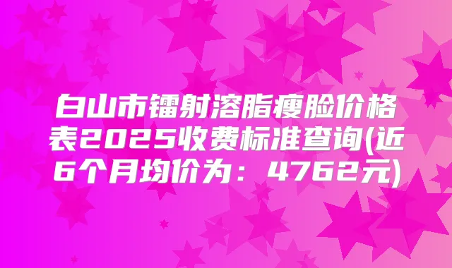 白山市镭射溶脂瘦脸价格表2025收费标准查询(近6个月均价为：4762元)