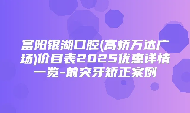 富阳银湖口腔(高桥万达广场)价目表2025优惠详情一览-前突牙矫正案例