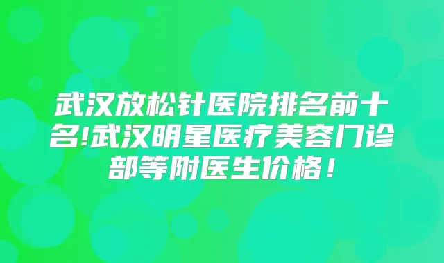 武汉放松针医院排名前十名!武汉明星医疗美容门诊部等附医生价格！