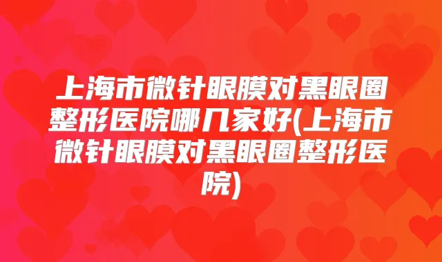 上海市微针眼膜对黑眼圈整形医院哪几家好(上海市微针眼膜对黑眼圈整形医院)