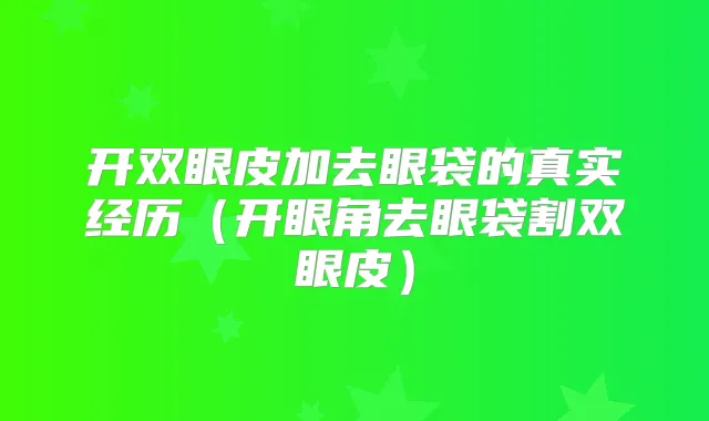 开双眼皮加去眼袋的真实经历（开眼角去眼袋割双眼皮）
