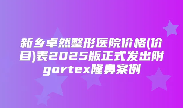 新乡卓然整形医院价格(价目)表2025版正式发出附gortex隆鼻案例