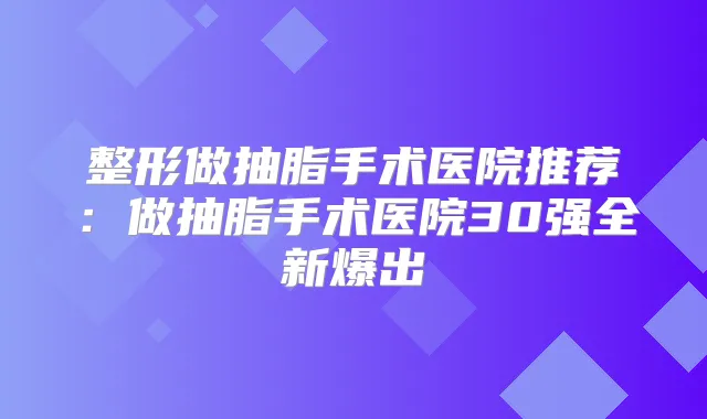 整形做抽脂手术医院推荐：做抽脂手术医院30强全新爆出