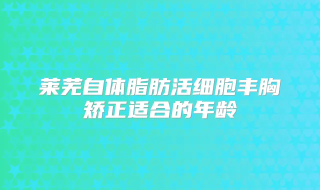莱芜自体脂肪活细胞丰胸矫正适合的年龄