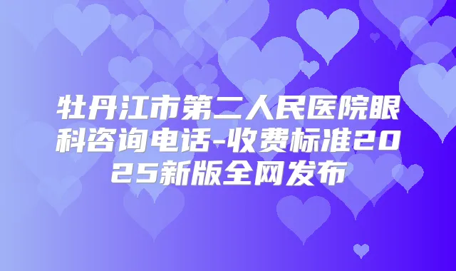 牡丹江市第二人民医院眼科咨询电话-收费标准2025新版全网发布
