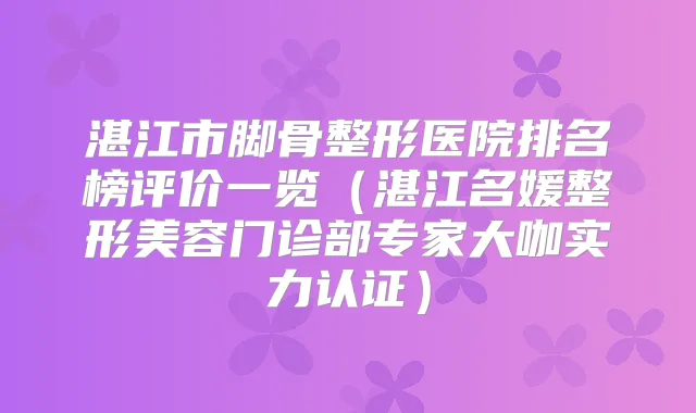 湛江市脚骨整形医院排名榜评价一览(湛江名媛整形美容门诊部专家大咖实力认证)