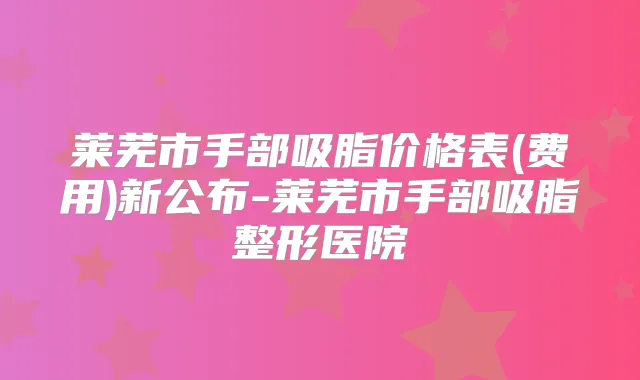 莱芜市手部吸脂价格表(费用)新公布-莱芜市手部吸脂整形医院