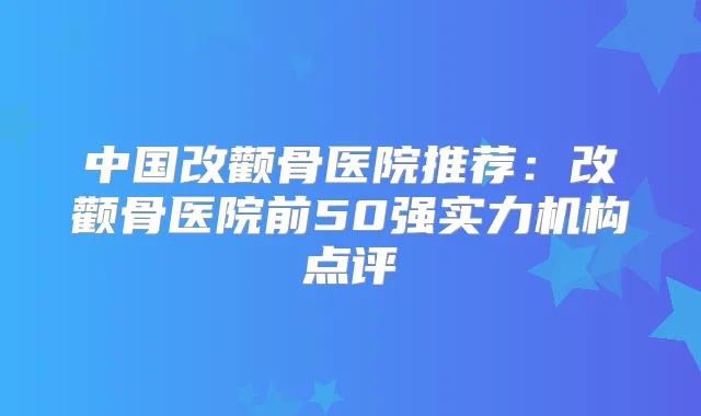中国改颧骨医院推荐:改颧骨医院前50强实力机构点评