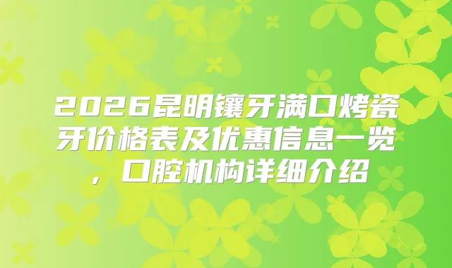 2026昆明镶牙满口烤瓷牙价格表及优惠信息一览,口腔机构详细介绍