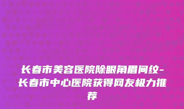 长春市美容医院除眼角眉间纹-长春市中心医院获得网友极力推荐