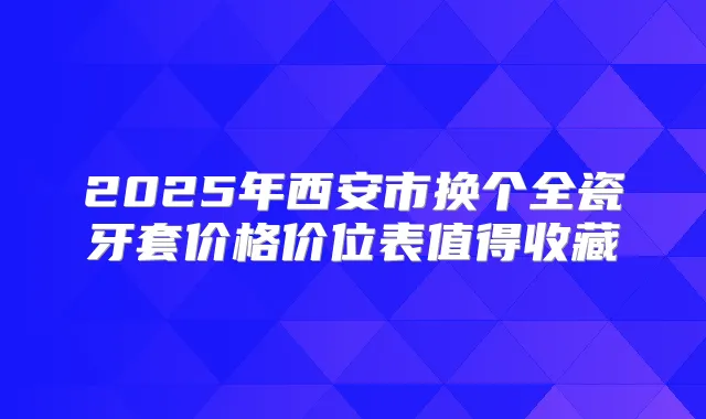 2025年西安市换个全瓷牙套价格价位表值得收藏