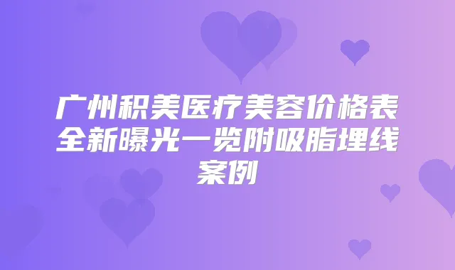 广州积美医疗美容价格表全新曝光一览附吸脂埋线案例