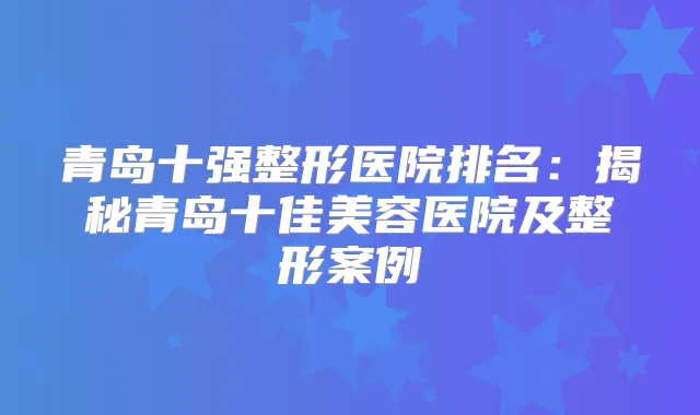 青岛十强整形医院排名：揭秘青岛十佳美容医院及整形案例
