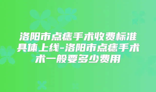 洛阳市点痣手术收费标准具体上线-洛阳市点痣手术术一般要多少费用