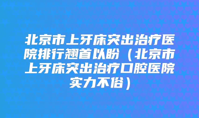 北京市上牙床突出医院排行翘首以盼（北京市上牙床突出口腔医院实力不俗）