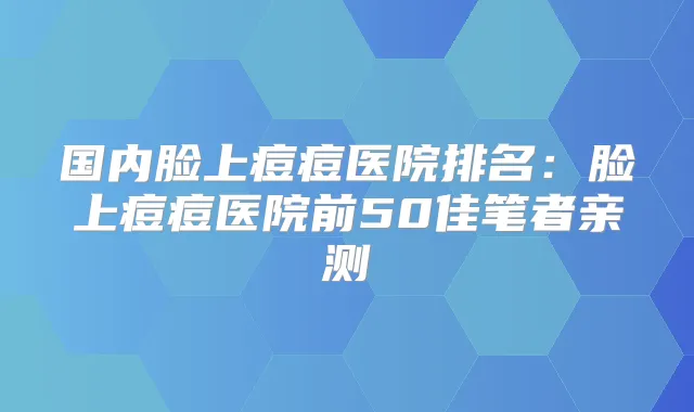 国内脸上痘痘医院排名：脸上痘痘医院前50佳笔者亲测