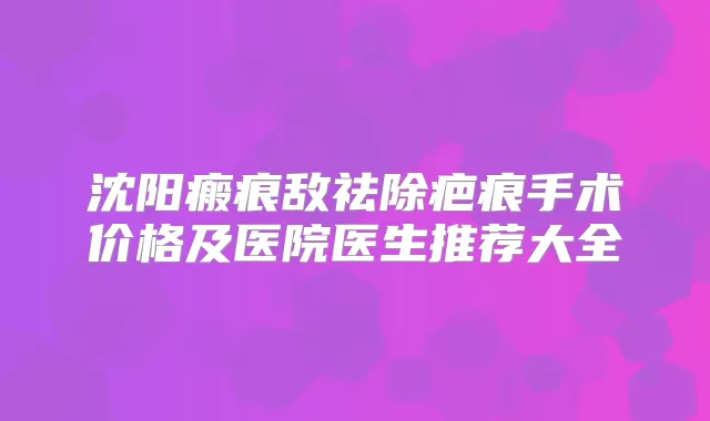 沈阳瘢痕敌祛除疤痕手术价格及医院医生推荐大全